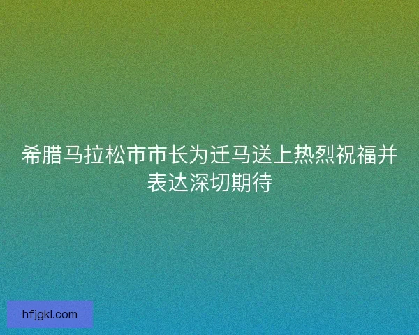 希腊马拉松市市长为迁马送上热烈祝福并表达深切期待 希腊马拉松市市长为迁马送上热烈祝福并表达深切期待