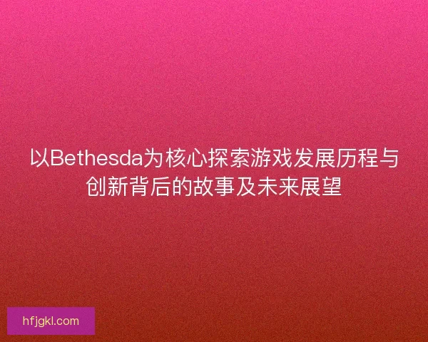 以Bethesda为核心探索游戏发展历程与创新背后的故事及未来展望