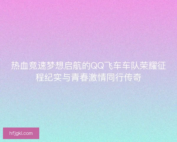 热血竞速梦想启航的QQ飞车车队荣耀征程纪实与青春激情同行传奇