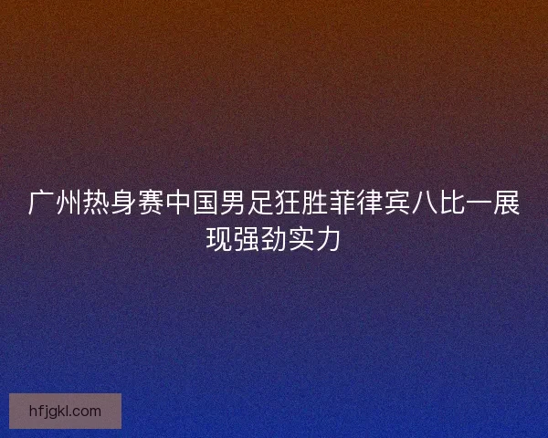 广州热身赛中国男足狂胜菲律宾八比一展现强劲实力