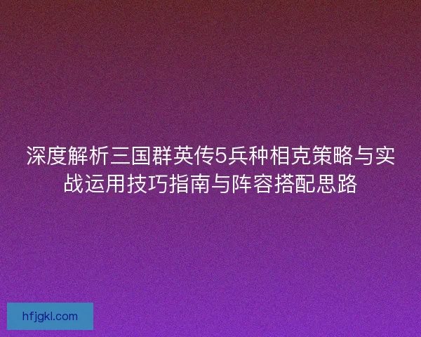 深度解析三国群英传5兵种相克策略与实战运用技巧指南与阵容搭配思路