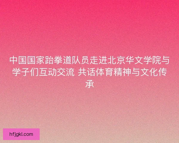 中国国家跆拳道队员走进北京华文学院与学子们互动交流 共话体育精神与文化传承 中国国家跆拳道队员走进北京华文学院与学子们互动交流 共话体育精神与文化传承