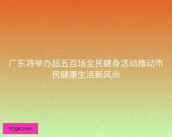 广东将举办超五百场全民健身活动推动市民健康生活新风尚