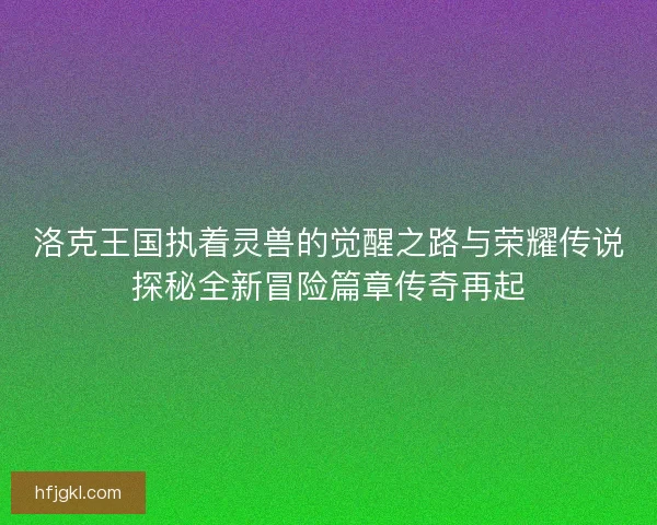 洛克王国执着灵兽的觉醒之路与荣耀传说探秘全新冒险篇章传奇再起