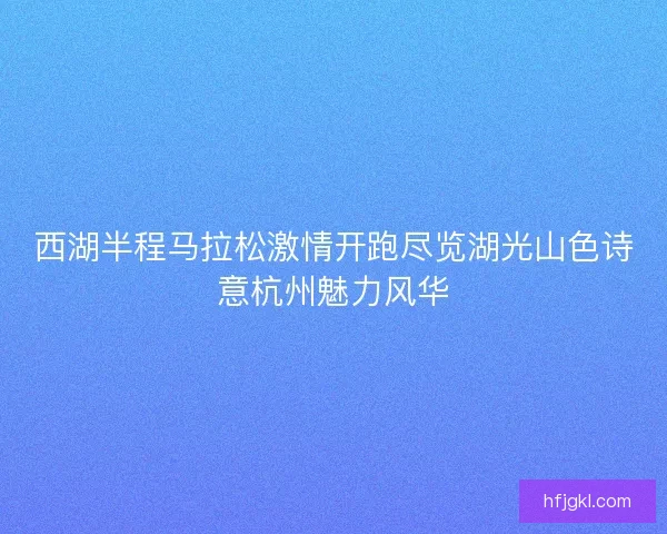 西湖半程马拉松激情开跑尽览湖光山色诗意杭州魅力风华