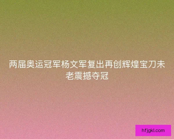 两届奥运冠军杨文军复出再创辉煌宝刀未老震撼夺冠 两届奥运冠军杨文军复出再创辉煌宝刀未老震撼夺冠