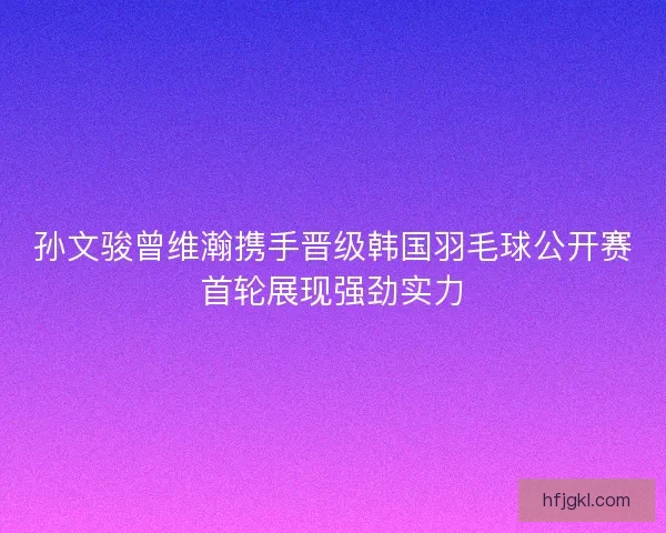 孙文骏曾维瀚携手晋级韩国羽毛球公开赛首轮展现强劲实力 孙文骏曾维瀚携手晋级韩国羽毛球公开赛首轮展现强劲实力