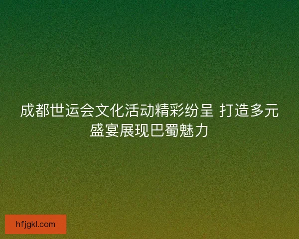 成都世运会文化活动精彩纷呈 打造多元盛宴展现巴蜀魅力 成都世运会文化活动精彩纷呈 打造多元盛宴展现巴蜀魅力