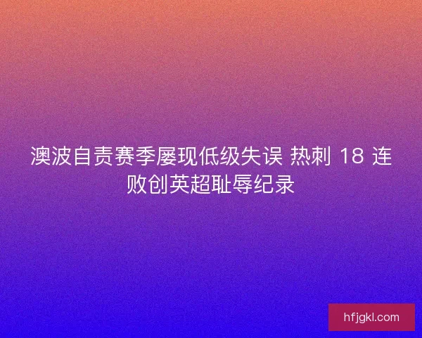澳波自责赛季屡现低级失误 热刺 18 连败创英超耻辱纪录
