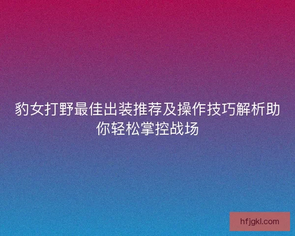 豹女打野最佳出装推荐及操作技巧解析助你轻松掌控战场 豹女打野最佳出装推荐及操作技巧解析助你轻松掌控战场