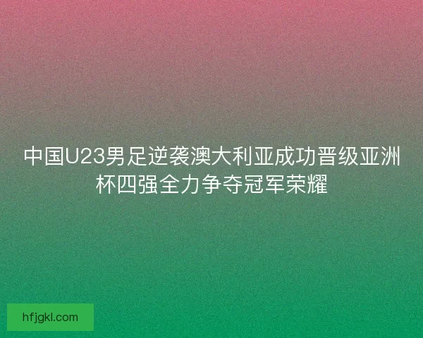 中国U23男足逆袭澳大利亚成功晋级亚洲杯四强全力争夺冠军荣耀 中国U23男足逆袭澳大利亚成功晋级亚洲杯四强全力争夺冠军荣耀