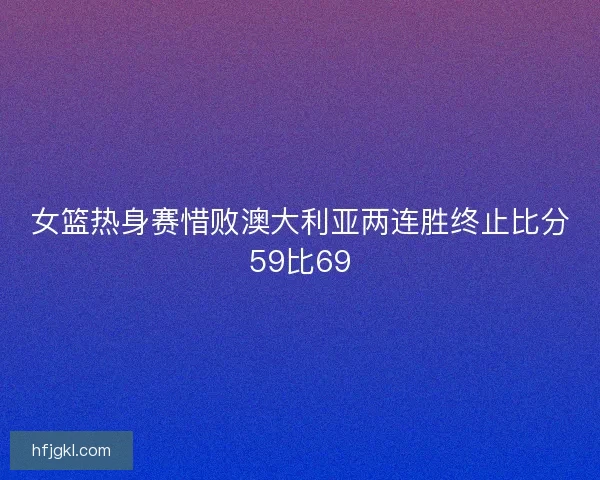 女篮热身赛惜败澳大利亚两连胜终止比分59比69 女篮热身赛惜败澳大利亚两连胜终止比分59比69