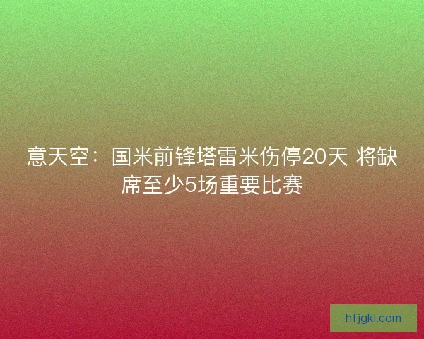意天空:国米前锋塔雷米伤停20天 将缺席至少5场重要比赛 意天空:国米前锋塔雷米伤停20天 将缺席至少5场重要比赛