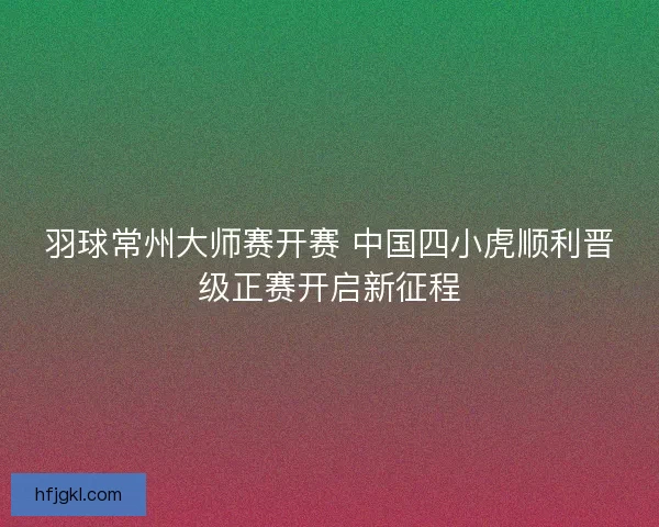 羽球常州大师赛开赛 中国四小虎顺利晋级正赛开启新征程 羽球常州大师赛开赛 中国四小虎顺利晋级正赛开启新征程