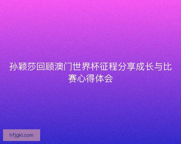 孙颖莎回顾澳门世界杯征程分享成长与比赛心得体会