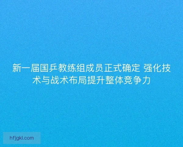 新一届国乒教练组成员正式确定 强化技术与战术布局提升整体竞争力