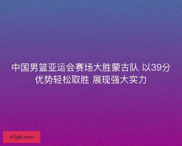 中国男篮亚运会赛场大胜蒙古队 以39分优势轻松取胜 展现强大实力