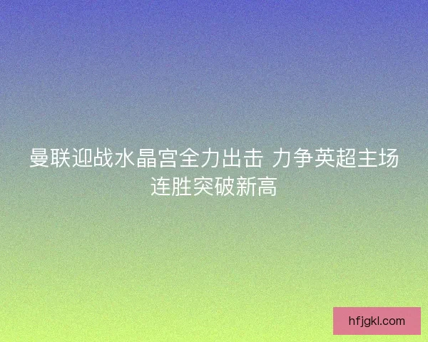 曼联迎战水晶宫全力出击 力争英超主场连胜突破新高
