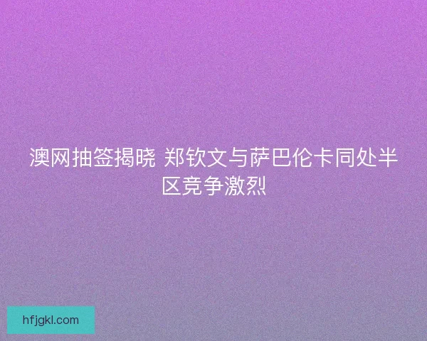 澳网抽签揭晓 郑钦文与萨巴伦卡同处半区竞争激烈