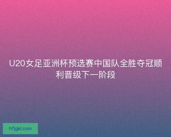 U20女足亚洲杯预选赛中国队全胜夺冠顺利晋级下一阶段