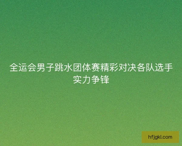 全运会男子跳水团体赛精彩对决各队选手实力争锋