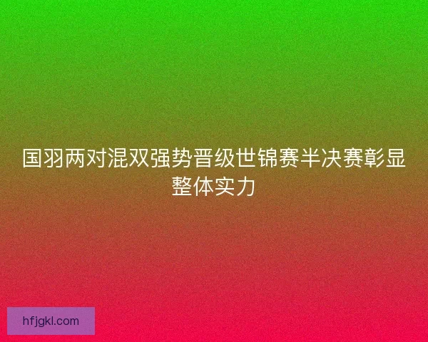 国羽两对混双强势晋级世锦赛半决赛彰显整体实力
