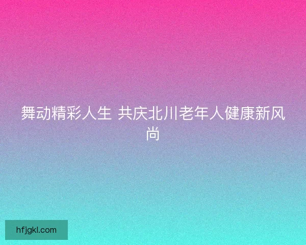 舞动精彩人生 共庆北川老年人健康新风尚 舞动精彩人生 共庆北川老年人健康新风尚