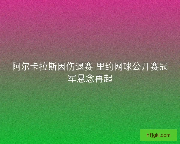 阿尔卡拉斯因伤退赛 里约网球公开赛冠军悬念再起 阿尔卡拉斯因伤退赛 里约网球公开赛冠军悬念再起