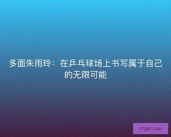 多面朱雨玲:在乒乓球场上书写属于自己的无限可能 多面朱雨玲:在乒乓球场上书写属于自己的无限可能